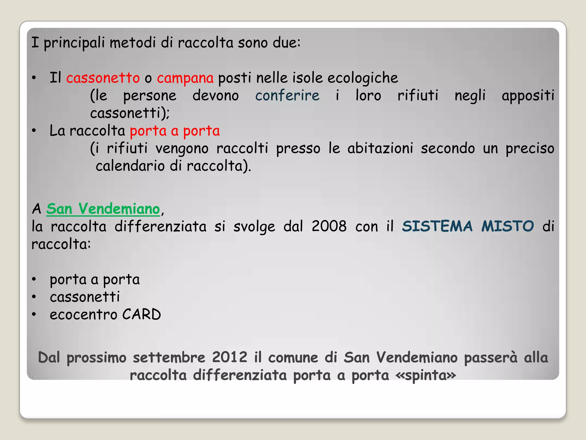 I principali metodi di raccolta sono due:

• Il cassonetto o campana posti nelle isole ecologiche
        (le persone devono conferire i loro rifiuti negli appositi
        cassonetti);
• La raccolta porta a porta
        (i rifiuti vengono raccolti presso le abitazioni secondo un preciso
         calendario di raccolta).

A San Vendemiano,
la raccolta differenziata si svolge dal 2008 con il SISTEMA MISTO di
raccolta:

• porta a porta
• cassonetti
• ecocentro CARD

Dal prossimo settembre 2012 il comune di San Vendemiano passerà alla
             raccolta differenziata porta a porta «spinta»
 