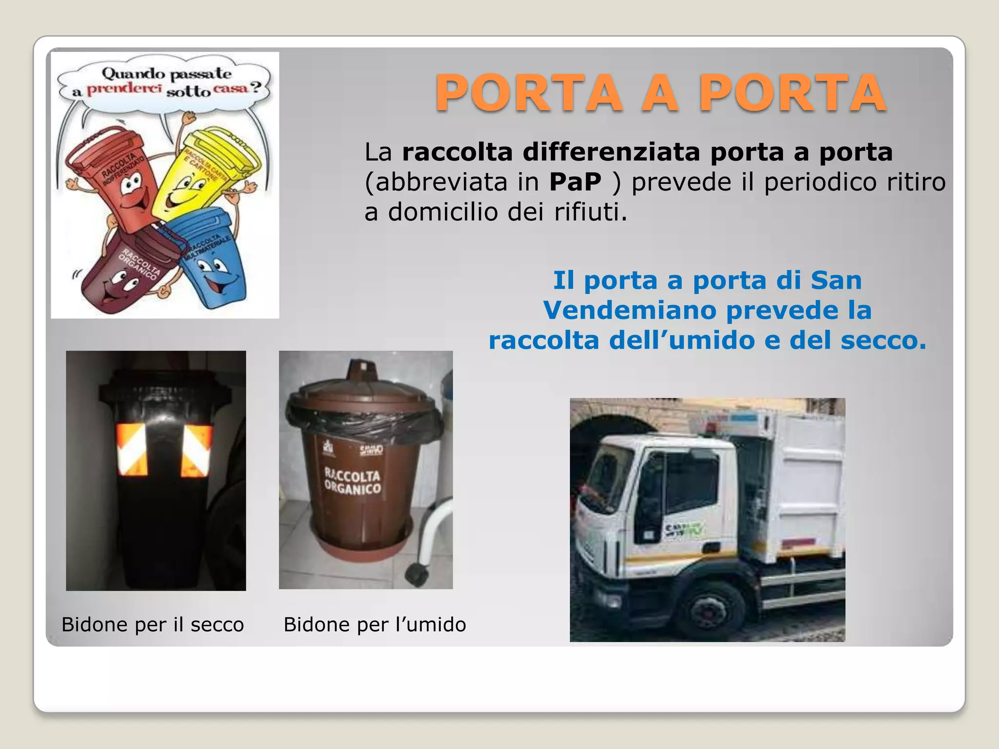 PORTA A PORTA
                             La raccolta differenziata porta a porta
                             (abbreviata in PaP ) prevede il periodico ritiro
                             a domicilio dei rifiuti.

                                                Il porta a porta di San
                                               Vendemiano prevede la
                                           raccolta dell’umido e del secco.




Bidone per il secco   Bidone per l’umido
 