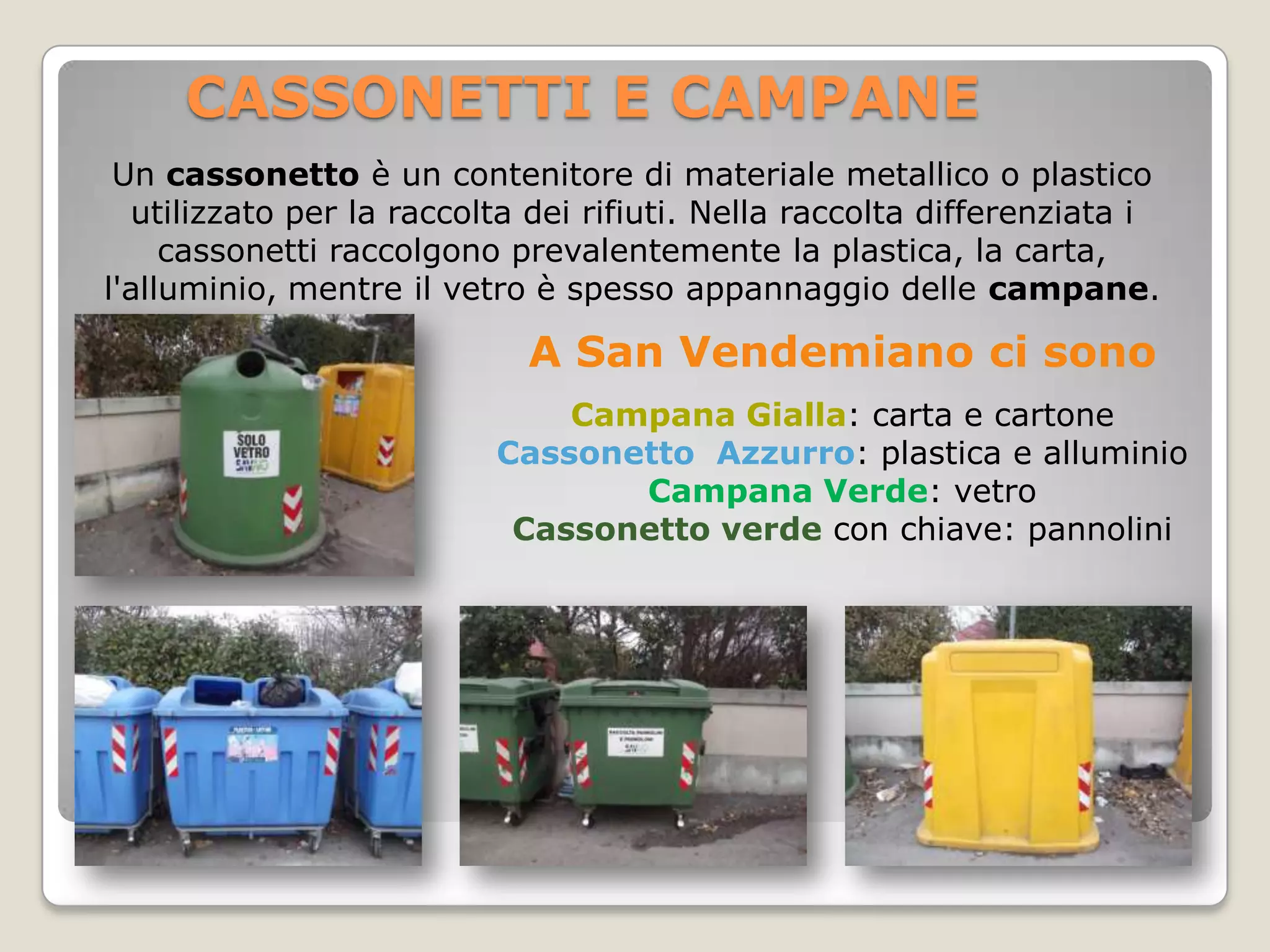 CASSONETTI E CAMPANE
 Un cassonetto è un contenitore di materiale metallico o plastico
  utilizzato per la raccolta dei rifiuti. Nella raccolta differenziata i
     cassonetti raccolgono prevalentemente la plastica, la carta,
l'alluminio, mentre il vetro è spesso appannaggio delle campane.

                            A San Vendemiano ci sono
                              Campana Gialla: carta e cartone
                          Cassonetto Azzurro: plastica e alluminio
                                 Campana Verde: vetro
                           Cassonetto verde con chiave: pannolini
 
