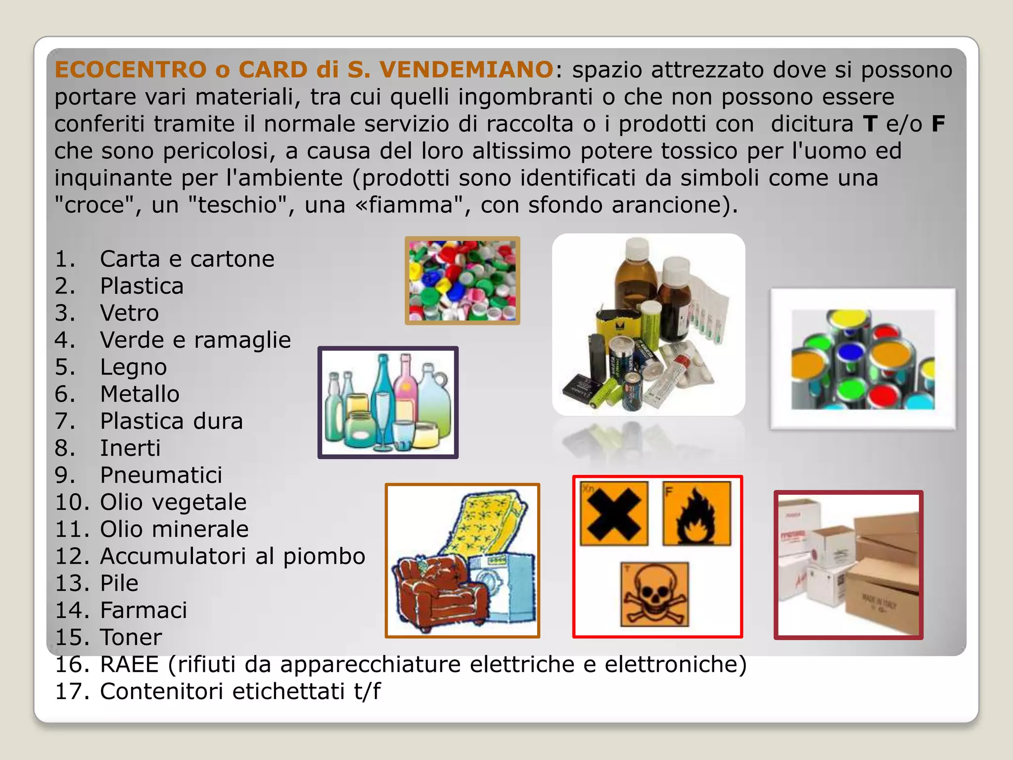 ECOCENTRO o CARD di S. VENDEMIANO: spazio attrezzato dove si possono
portare vari materiali, tra cui quelli ingombranti o che non possono essere
conferiti tramite il normale servizio di raccolta o i prodotti con dicitura T e/o F
che sono pericolosi, a causa del loro altissimo potere tossico per l'uomo ed
inquinante per l'ambiente (prodotti sono identificati da simboli come una
"croce", un "teschio", una «fiamma", con sfondo arancione).

1.    Carta e cartone
2.    Plastica
3.    Vetro
4.    Verde e ramaglie
5.    Legno
6.    Metallo
7.    Plastica dura
8.    Inerti
9.    Pneumatici
10.   Olio vegetale
11.   Olio minerale
12.   Accumulatori al piombo
13.   Pile
14.   Farmaci
15.   Toner
16.   RAEE (rifiuti da apparecchiature elettriche e elettroniche)
17.   Contenitori etichettati t/f
 