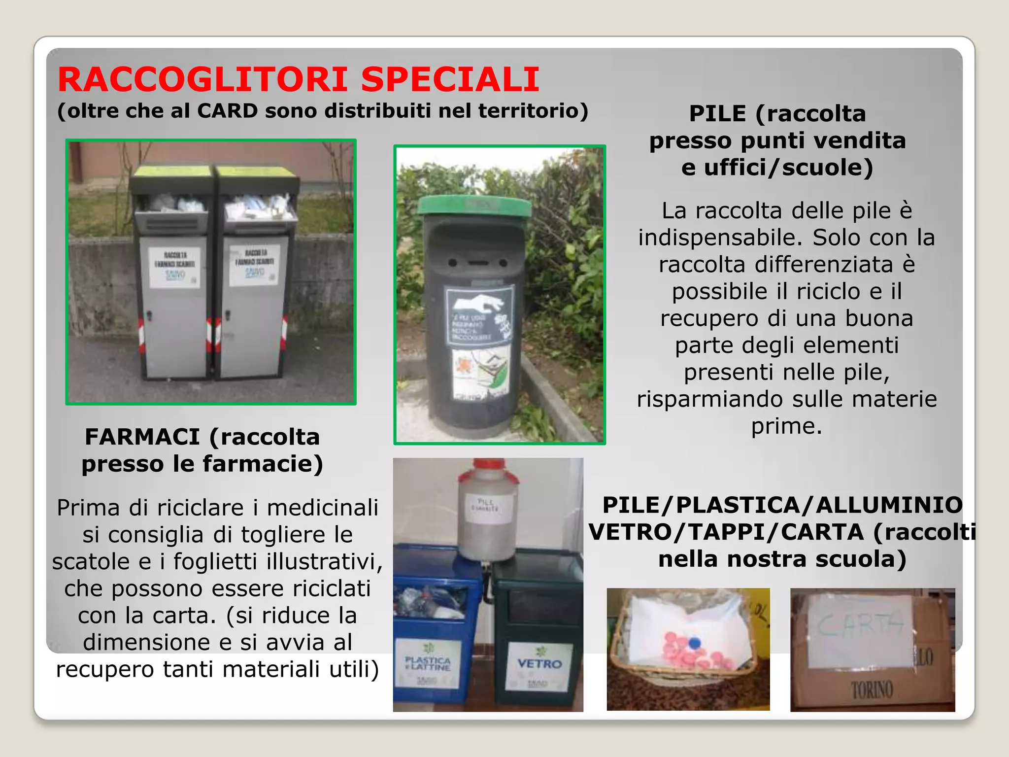 RACCOGLITORI SPECIALI
(oltre che al CARD sono distribuiti nel territorio)       PILE (raccolta
                                                       presso punti vendita
                                                         e uffici/scuole)
                                                         La raccolta delle pile è
                                                      indispensabile. Solo con la
                                                         raccolta differenziata è
                                                          possibile il riciclo e il
                                                         recupero di una buona
                                                           parte degli elementi
                                                            presenti nelle pile,
                                                      risparmiando sulle materie
   FARMACI (raccolta                                              prime.
   presso le farmacie)
Prima di riciclare i medicinali                    PILE/PLASTICA/ALLUMINIO
   si consiglia di togliere le                    VETRO/TAPPI/CARTA (raccolti
scatole e i foglietti illustrativi,                    nella nostra scuola)
 che possono essere riciclati
  con la carta. (si riduce la
   dimensione e si avvia al
recupero tanti materiali utili)
 