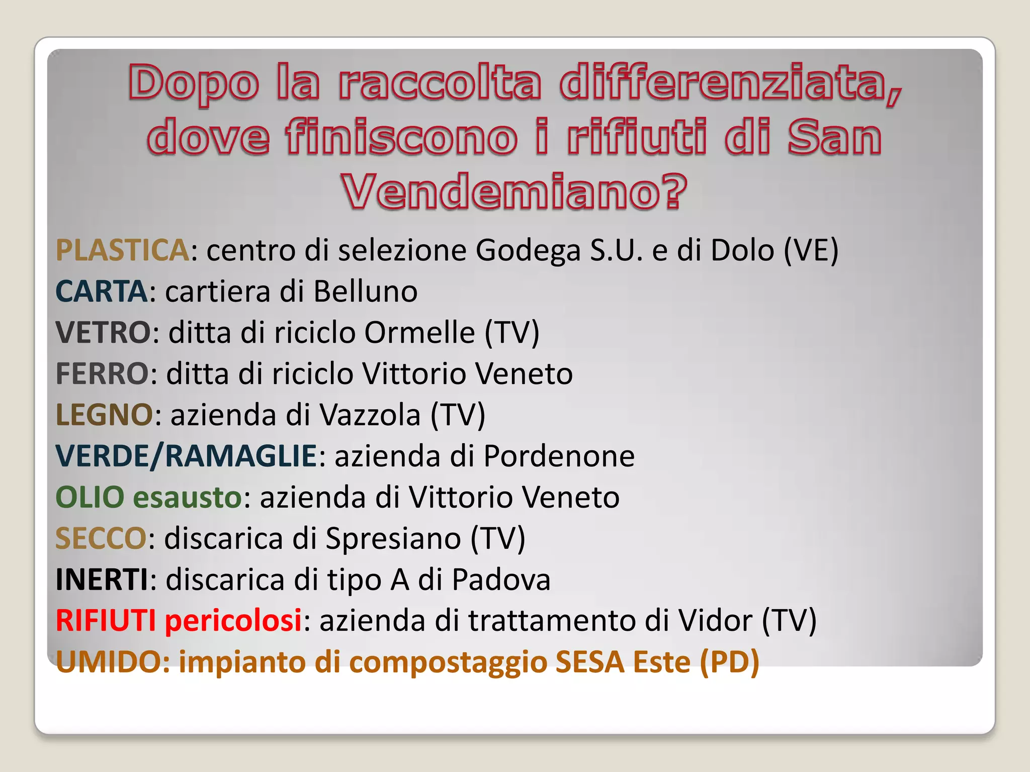 PLASTICA: centro di selezione Godega S.U. e di Dolo (VE)
CARTA: cartiera di Belluno
VETRO: ditta di riciclo Ormelle (TV)
FERRO: ditta di riciclo Vittorio Veneto
LEGNO: azienda di Vazzola (TV)
VERDE/RAMAGLIE: azienda di Pordenone
OLIO esausto: azienda di Vittorio Veneto
SECCO: discarica di Spresiano (TV)
INERTI: discarica di tipo A di Padova
RIFIUTI pericolosi: azienda di trattamento di Vidor (TV)
UMIDO: impianto di compostaggio SESA Este (PD)
 