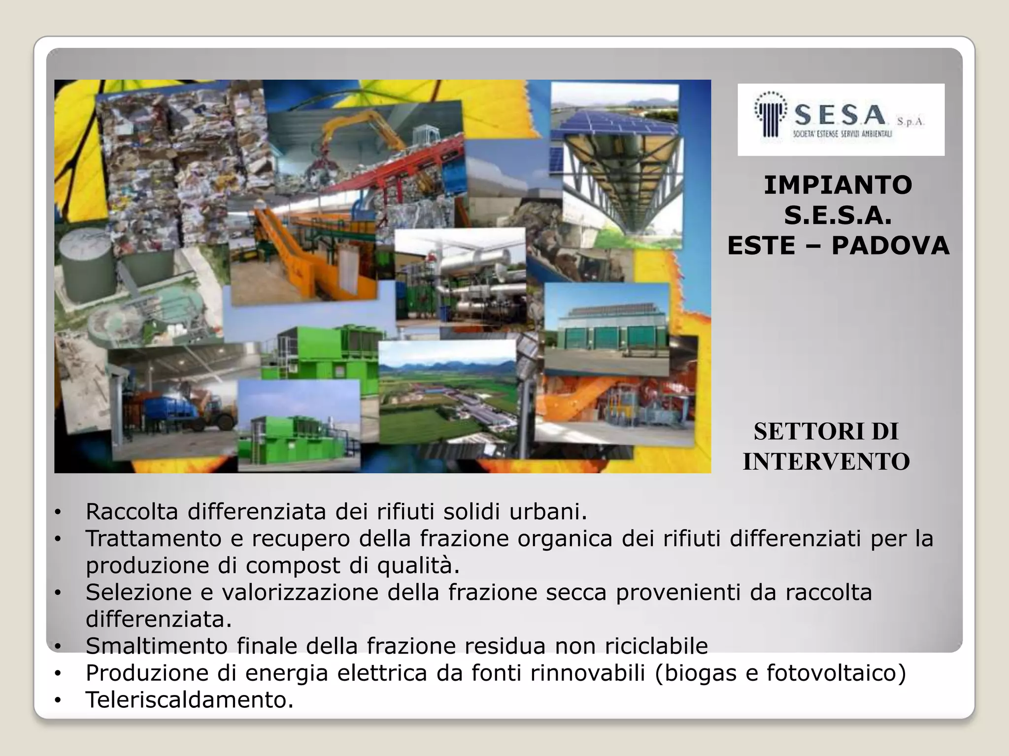 IMPIANTO
                                                                  S.E.S.A.
                                                               ESTE – PADOVA




                                                                  SETTORI DI
                                                                 INTERVENTO
•   Raccolta differenziata dei rifiuti solidi urbani.
•   Trattamento e recupero della frazione organica dei rifiuti differenziati per la
    produzione di compost di qualità.
•   Selezione e valorizzazione della frazione secca provenienti da raccolta
    differenziata.
•   Smaltimento finale della frazione residua non riciclabile
•   Produzione di energia elettrica da fonti rinnovabili (biogas e fotovoltaico)
•   Teleriscaldamento.
 