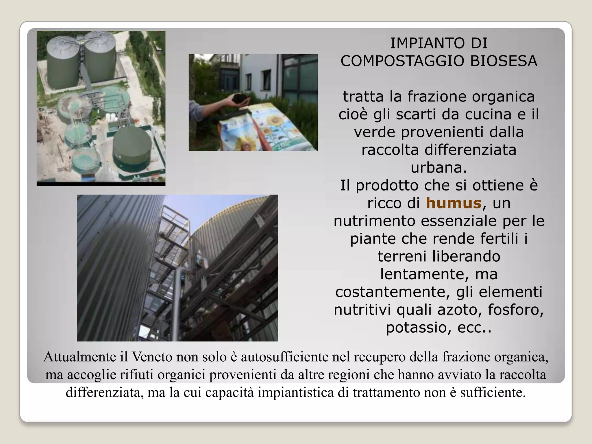 IMPIANTO DI
                                                   COMPOSTAGGIO BIOSESA

                                                   tratta la frazione organica
                                                  cioè gli scarti da cucina e il
                                                     verde provenienti dalla
                                                      raccolta differenziata
                                                              urbana.
                                                  Il prodotto che si ottiene è
                                                       ricco di humus, un
                                                 nutrimento essenziale per le
                                                    piante che rende fertili i
                                                         terreni liberando
                                                         lentamente, ma
                                                 costantemente, gli elementi
                                                 nutritivi quali azoto, fosforo,
                                                          potassio, ecc..
Attualmente il Veneto non solo è autosufficiente nel recupero della frazione organica,
ma accoglie rifiuti organici provenienti da altre regioni che hanno avviato la raccolta
   differenziata, ma la cui capacità impiantistica di trattamento non è sufficiente.
 