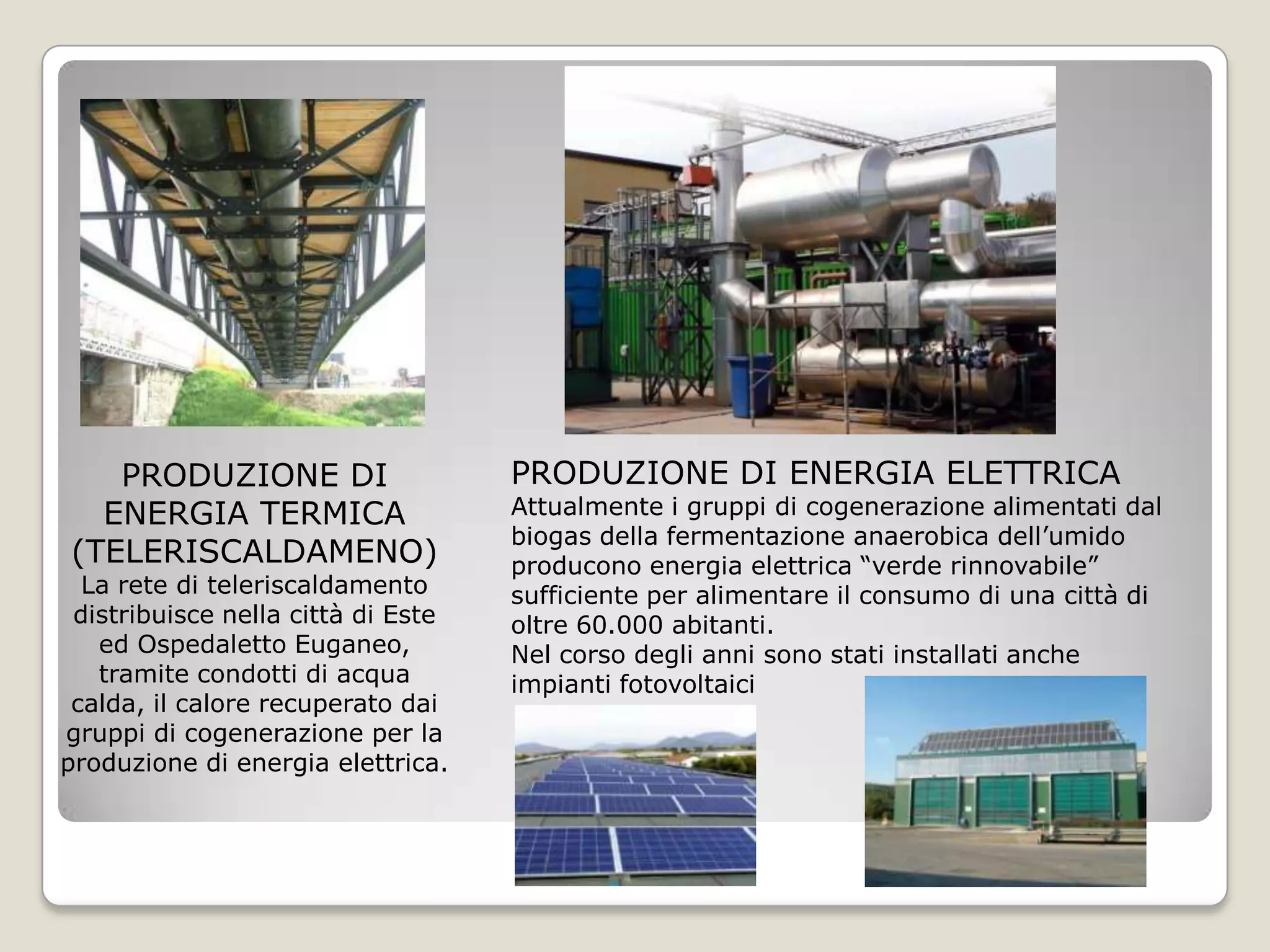 PRODUZIONE DI                    PRODUZIONE DI ENERGIA ELETTRICA
  ENERGIA TERMICA                   Attualmente i gruppi di cogenerazione alimentati dal
                                    biogas della fermentazione anaerobica dell’umido
(TELERISCALDAMENO)                  producono energia elettrica “verde rinnovabile”
  La rete di teleriscaldamento      sufficiente per alimentare il consumo di una città di
 distribuisce nella città di Este   oltre 60.000 abitanti.
   ed Ospedaletto Euganeo,          Nel corso degli anni sono stati installati anche
   tramite condotti di acqua        impianti fotovoltaici
 calda, il calore recuperato dai
gruppi di cogenerazione per la
produzione di energia elettrica.
 