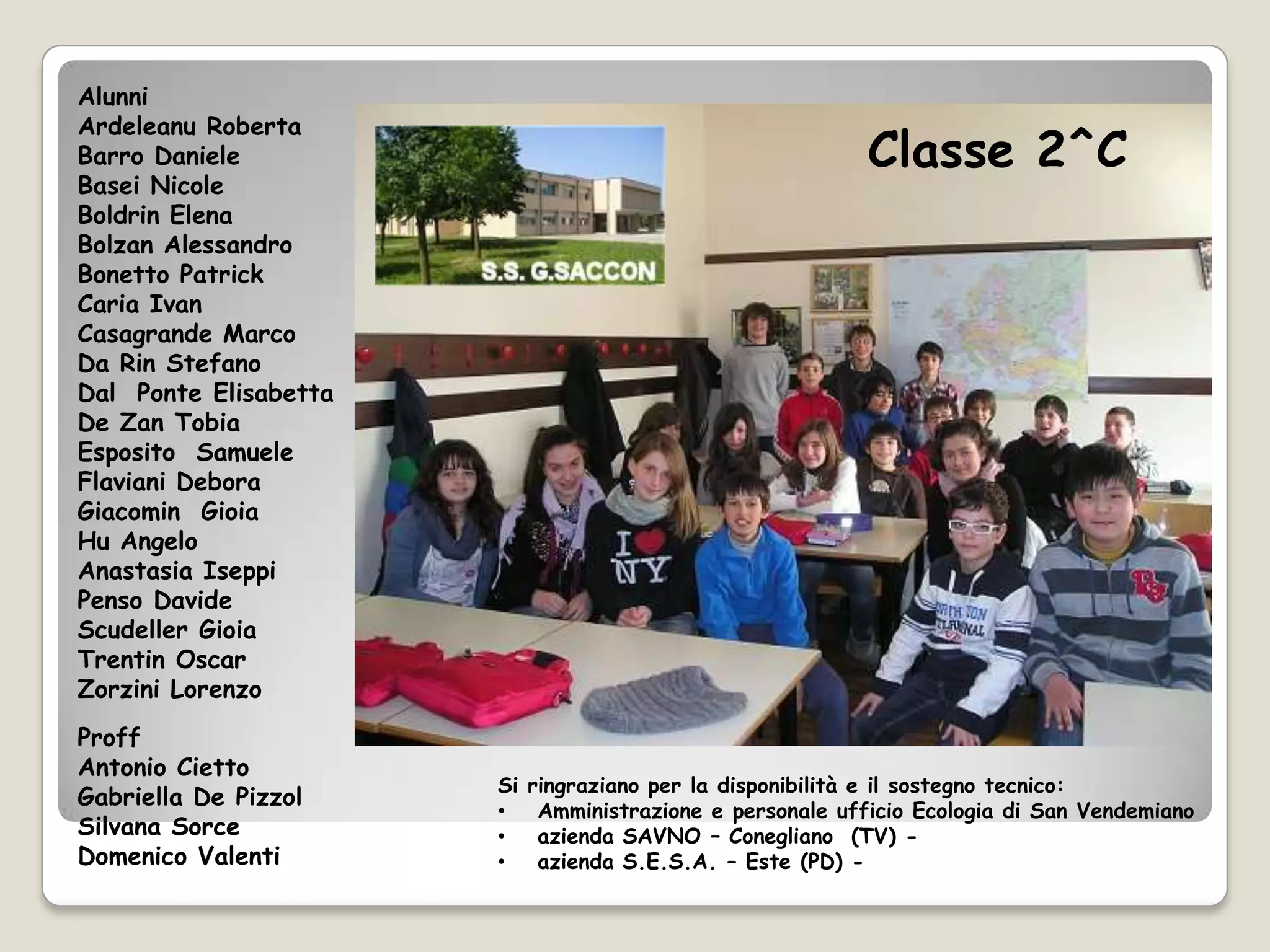 Alunni
Ardeleanu Roberta
Barro Daniele                                               Classe 2^C
Basei Nicole
Boldrin Elena
Bolzan Alessandro
Bonetto Patrick
Caria Ivan
Casagrande Marco
Da Rin Stefano
Dal Ponte Elisabetta
De Zan Tobia
Esposito Samuele
Flaviani Debora
Giacomin Gioia
Hu Angelo
Anastasia Iseppi
Penso Davide
Scudeller Gioia
Trentin Oscar
Zorzini Lorenzo
Proff
Antonio Cietto
                       Si   ringraziano per la disponibilità e il sostegno tecnico:
Gabriella De Pizzol
                       •     Amministrazione e personale ufficio Ecologia di San Vendemiano
Silvana Sorce          •     azienda SAVNO – Conegliano (TV) -
Domenico Valenti       •     azienda S.E.S.A. – Este (PD) -
 