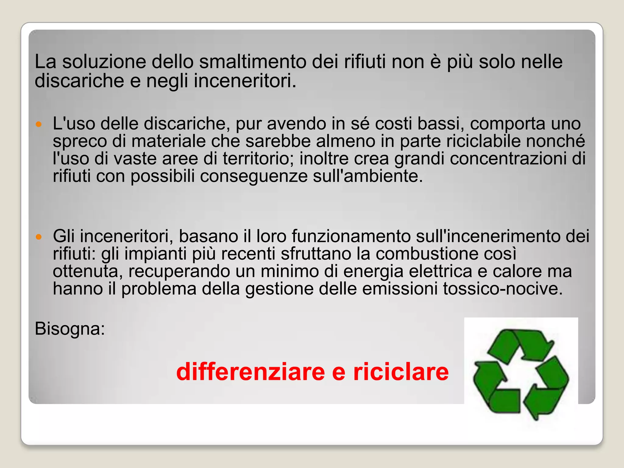 La soluzione dello smaltimento dei rifiuti non è più solo nelle
discariche e negli inceneritori.

   L'uso delle discariche, pur avendo in sé costi bassi, comporta uno
    spreco di materiale che sarebbe almeno in parte riciclabile nonché
    l'uso di vaste aree di territorio; inoltre crea grandi concentrazioni di
    rifiuti con possibili conseguenze sull'ambiente.


   Gli inceneritori, basano il loro funzionamento sull'incenerimento dei
    rifiuti: gli impianti più recenti sfruttano la combustione così
    ottenuta, recuperando un minimo di energia elettrica e calore ma
    hanno il problema della gestione delle emissioni tossico-nocive.

Bisogna:

                    differenziare e riciclare
 