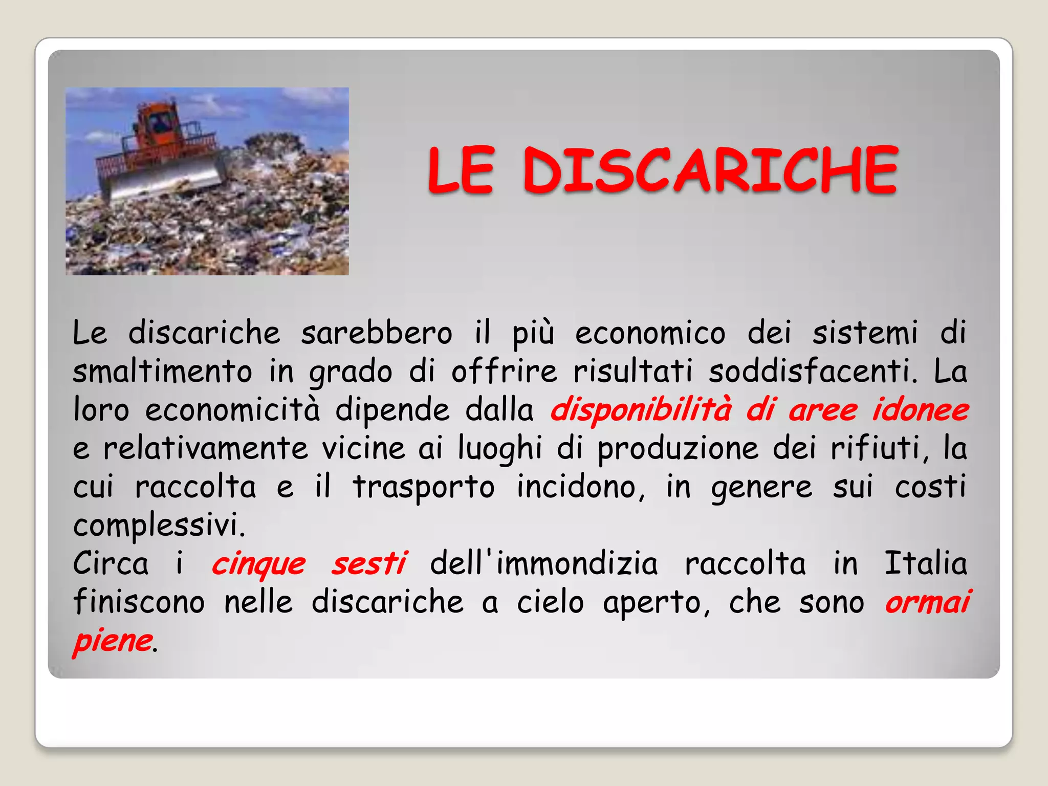 LE DISCARICHE

Le discariche sarebbero il più economico dei sistemi di
smaltimento in grado di offrire risultati soddisfacenti. La
loro economicità dipende dalla disponibilità di aree idonee
e relativamente vicine ai luoghi di produzione dei rifiuti, la
cui raccolta e il trasporto incidono, in genere sui costi
complessivi.
Circa i cinque sesti dell'immondizia raccolta in Italia
finiscono nelle discariche a cielo aperto, che sono ormai
piene.
 