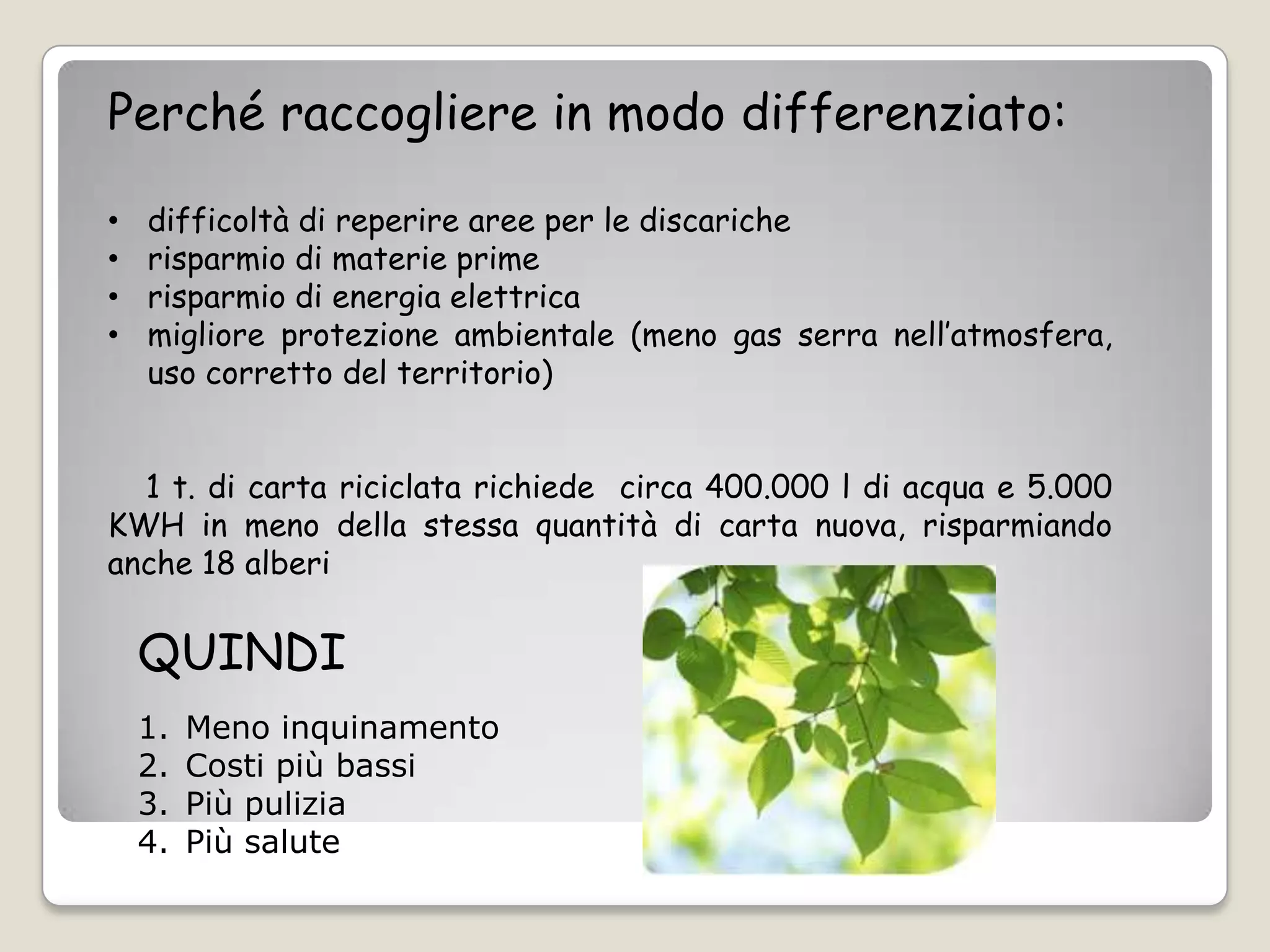Perché raccogliere in modo differenziato:

•   difficoltà di reperire aree per le discariche
•   risparmio di materie prime
•   risparmio di energia elettrica
•   migliore protezione ambientale (meno gas serra nell’atmosfera,
    uso corretto del territorio)


  1 t. di carta riciclata richiede circa 400.000 l di acqua e 5.000
KWH in meno della stessa quantità di carta nuova, risparmiando
anche 18 alberi


    QUINDI
    1.   Meno inquinamento
    2.   Costi più bassi
    3.   Più pulizia
    4.   Più salute
 
