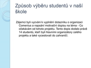 Způsob výběru studentů v naší
škole
Zájemci byli vyzváni k vyplnění dotazníku o organizaci
Comenius a napsání motivační dopisu na téma - Co
očekávám od tohoto projektu. Tento dopis dodalo právě
14 studentů, kteří byli hlavními organizátory celého
projektu a také vycestovali do zahraničí.
 