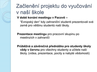 Začlenění projektu do vyučování
v naší škole
V době konání meetingu v Pacově –
“Evropský den“ kdy zahraniční studenti prezentovali své
země pro většinu studentů naší školy.
Prezentace meetingu pro pracovní skupinu po
meetinzích v zahraničí
Průběţná a závěrečná přednáška pro studenty školy
vţdy v červnu pro všechny studenty a učitele naší
školy. (videa, prezentace, pocity a nabyté vědomosti)
 