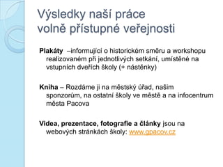 Výsledky naší práce
volně přístupné veřejnosti
Plakáty –informující o historickém směru a workshopu
realizovaném při jednotlivých setkání, umístěné na
vstupních dveřích školy (+ nástěnky)
Kniha – Rozdáme ji na městský úřad, našim
sponzorům, na ostatní školy ve městě a na infocentrum
města Pacova
Videa, prezentace, fotografie a články jsou na
webových stránkách školy: www.gpacov.cz
 