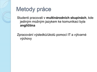 Metody práce
Studenti pracovali v multinárodních skupinách, kde
jediným možným jazykem ke komunikaci byla
angličtina
Zpracování výsledků/úkolů pomocí IT a výtvarné
výchovy
 