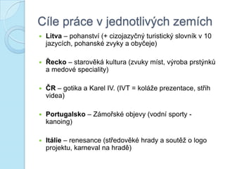 Cíle práce v jednotlivých zemích
 Litva – pohanství (+ cizojazyčný turistický slovník v 10
jazycích, pohanské zvyky a obyčeje)
 Řecko – starověká kultura (zvuky míst, výroba prstýnků
a medové speciality)
 ČR – gotika a Karel IV. (IVT = koláže prezentace, střih
videa)
 Portugalsko – Zámořské objevy (vodní sporty -
kanoing)
 Itálie – renesance (středověké hrady a soutěž o logo
projektu, karneval na hradě)
 