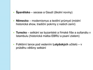  Španělsko – secese a Gaudí (školní noviny)
 Německo – modernismus a textilní průmysl (módní
historická show, tradiční pokrmy z našich zemí)
 Turecko – setkání se byzantské a římské říše a sultanátu v
Istambulu (historická malba EBRU a psaní zlatem)
 Folklórní tance pod vedením Lotyšských učitelů – v
průběhu většiny setkání
 