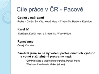 Cíle práce v ČR - Pacově
Gotika v naší zemi
Praha – Chrám Sv. Víta, Kutná Hora – Chrám Sv. Barbory, Kostnice,
Karel IV.
Karlštejn, Karlův most a Chrám Sv. Víta v Praze
Renesance
Český Krumlov
Zaměřili jsme se na vytváření profesionálních výstupů
s volně staţitelnými programy např:
GIMP (koláže z vlastních fotografií), Power Point
Windows Live Movie Maker (video)
 