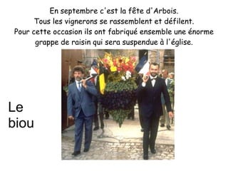 En septembre c'est la fête d'Arbois.
      Tous les vignerons se rassemblent et défilent.
Pour cette occasion ils ont fabriqué ensemble une énorme
      grappe de raisin qui sera suspendue à l'église.




Le
biou
 