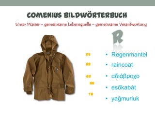 Comenius Bildwörterbuch
Unser Wasser – gemeinsame Lebensquelle – gemeinsame Verantwortung




                                  DE        • Regenmantel
                                  GB        • raincoat
                                   GR       • αδιάβποχο
                                    HU
                                            • esőkabát
                                    TR
                                            • yağmurluk
 