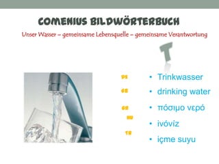 Comenius Bildwörterbuch
Unser Wasser – gemeinsame Lebensquelle – gemeinsame Verantwortung




                                  DE        • Trinkwasser
                                  GB        • drinking water
                                   GR       • πόζιμο νεπό
                                    HU
                                            • ivóvíz
                                    TR
                                            • içme suyu
 
