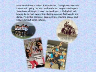 My name is Brenda Julieth Román Loaiza. I’m eighteen years old
I love music, going out with my friends and my passion is sports.
Since I was a little girl, I have practiced sports : Volleyball, kick-
boxing, basketball, swimming, skating, running, Taekwondo and
dance. I’m in this Comenius because I love meeting people and
knowing about other cultures.
 