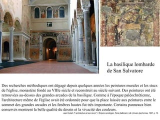 La basilique lombarde
                                                                                              de San Salvatore

Des recherches méthodiques ont dégagé depuis quelques années les peintures murales et les stucs
de l'église, monastère fondé au VIIIe siècle et reconstruit au siècle suivant. Des peintures ont été
retrouvées au-dessus des grandes arcades de la basilique. Comme à l'époque paléochrétienne,
l'architecture même de l'église avait été ordonnée pour que la place laissée aux peintures entre le
sommet des grandes arcades et les fenêtres hautes fut très importante. Certains panneaux bien
conservés montrent la belle qualité du dessin et la vivacité des couleurs.
                                       Jean Hubert, "L'architecture et son décor", L'Empire carolingien, Paris,Gallimard, coll. Univers des formes, 1967, p. 19.
 