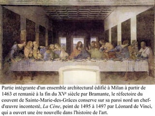 Partie intégrante d'un ensemble architectural édifié à Milan à partir de
1463 et remanié à la fin du XVe siècle par Bramante, le réfectoire du
couvent de Sainte-Marie-des-Grâces conserve sur sa paroi nord un chef-
d'œuvre incontesté, La Cène, peint de 1495 à 1497 par Léonard de Vinci,
qui a ouvert une ère nouvelle dans l'histoire de l'art.
 