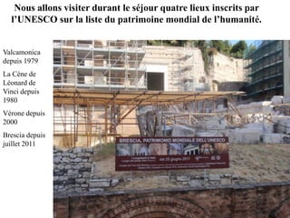 Nous allons visiter durant le séjour quatre lieux inscrits par
  l’UNESCO sur la liste du patrimoine mondial de l’humanité.


Valcamonica
depuis 1979
La Cène de
Léonard de
Vinci depuis
1980
Vérone depuis
2000
Brescia depuis
juillet 2011
 