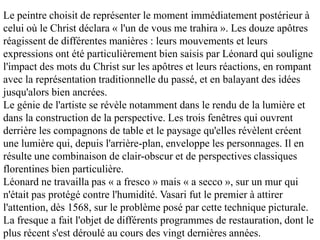 Le peintre choisit de représenter le moment immédiatement postérieur à
celui où le Christ déclara « l'un de vous me trahira ». Les douze apôtres
réagissent de différentes manières : leurs mouvements et leurs
expressions ont été particulièrement bien saisis par Léonard qui souligne
l'impact des mots du Christ sur les apôtres et leurs réactions, en rompant
avec la représentation traditionnelle du passé, et en balayant des idées
jusqu'alors bien ancrées.
Le génie de l'artiste se révèle notamment dans le rendu de la lumière et
dans la construction de la perspective. Les trois fenêtres qui ouvrent
derrière les compagnons de table et le paysage qu'elles révèlent créent
une lumière qui, depuis l'arrière-plan, enveloppe les personnages. Il en
résulte une combinaison de clair-obscur et de perspectives classiques
florentines bien particulière.
Léonard ne travailla pas « a fresco » mais « a secco », sur un mur qui
n'était pas protégé contre l'humidité. Vasari fut le premier à attirer
l'attention, dès 1568, sur le problème posé par cette technique picturale.
La fresque a fait l'objet de différents programmes de restauration, dont le
plus récent s'est déroulé au cours des vingt dernières années.
 