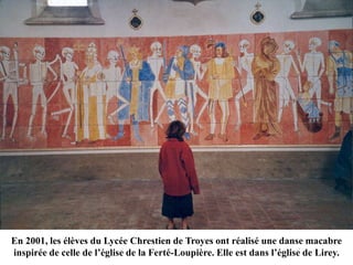 En 2001, les élèves du Lycée Chrestien de Troyes ont réalisé une danse macabre
inspirée de celle de l’église de la Ferté-Loupière. Elle est dans l’église de Lirey.
 