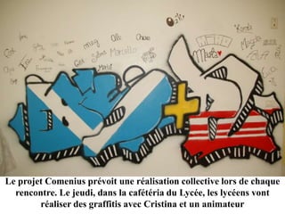 Le projet Comenius prévoit une réalisation collective lors de chaque
  rencontre. Le jeudi, dans la cafétéria du Lycée, les lycéens vont
        réaliser des graffitis avec Cristina et un animateur
 