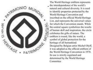 The World Heritage emblem represents
the interdependence of the world’s
natural and cultural diversity. It is used
to identify properties protected by the
World Heritage Convention and
inscribed on the official World Heritage
List, and represents the universal values
for which the Convention stands. While
the central square symbolizes the results
of human skill and inspiration, the circle
celebrates the gifts of nature. The
emblem is round, like the world, a
symbol of global protection for the
heritage of all humankind.
Designed by Belgian artist Michel Olyff,
it was adopted as the official emblem of
the World Heritage Convention in 1978.
Its use is strictly regulated and
determined by the World Heritage
Committee
 