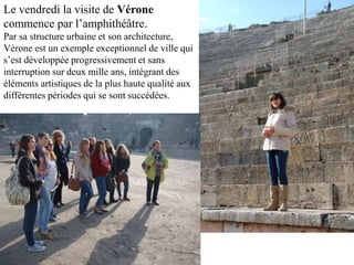 Le vendredi la visite de Vérone
commence par l’amphithéâtre.
Par sa structure urbaine et son architecture,
Vérone est un exemple exceptionnel de ville qui
s’est développée progressivement et sans
interruption sur deux mille ans, intégrant des
éléments artistiques de la plus haute qualité aux
différentes périodes qui se sont succédées.
 