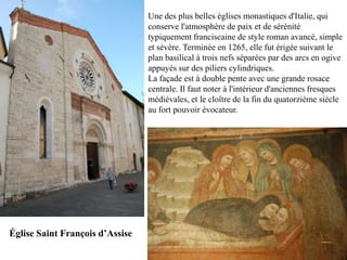Une des plus belles églises monastiques d'Italie, qui
                                 conserve l'atmosphère de paix et de sérénité
                                 typiquement franciscaine de style roman avancé, simple
                                 et sévère. Terminée en 1265, elle fut érigée suivant le
                                 plan basilical à trois nefs séparées par des arcs en ogive
                                 appuyés sur des piliers cylindriques.
                                 La façade est à double pente avec une grande rosace
                                 centrale. Il faut noter à l'intérieur d'anciennes fresques
                                 médiévales, et le cloître de la fin du quatorzième siècle
                                 au fort pouvoir évocateur.




Église Saint François d’Assise
 