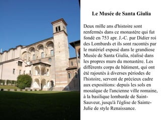 Le Musée de Santa Giulia

Deux mille ans d'histoire sont
renfermés dans ce monastère qui fut
fondé en 753 apr. J.-C. par Didier roi
des Lombards et ils sont racontés par
le matériel exposé dans le grandiose
Musée de Santa Giulia, réalisé dans
les propres murs du monastère. Les
différents corps de bâtiment, qui ont
été rajoutés à diverses périodes de
l'histoire, servent de précieux cadre
aux expositions: depuis les sols en
mosaïque de l'ancienne ville romaine,
à la basilique lombarde de Saint-
Sauveur, jusqu'à l'église de Sainte-
Julie de style Renaissance.
 