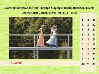 Learning European History Through Staging National Historical Events 
International Comenius Project (2012 – 2014) 
_______________________________________________________________________________________________________________________ 
April 2013 
1 
2 
3 
4 
5 
6 
7 
8 
9 
10 
21 
22 
23 
24 
25 
26 
27 
28 
29 
30 
11 
12 
13 
14 
15 
16 
17 
18 
19 
20 
 