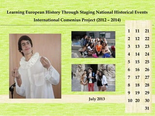 Learning European History Through Staging National Historical Events 
International Comenius Project (2012 – 2014) 
_______________________________________________________________________________________________________________________ 
July 2013 
1 
2 
3 
4 
5 
6 
7 
8 
9 
10 
21 
22 
23 
24 
25 
26 
27 
28 
29 
30 
31 
11 
12 
13 
14 
15 
16 
17 
18 
19 
20 
 