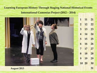 Learning European History Through Staging National Historical Events 
International Comenius Project (2012 – 2014) 
_______________________________________________________________________________________________________________________ 
August 2013 
1 
2 
3 
4 
5 
6 
7 
8 
9 
10 
21 
22 
23 
24 
25 
26 
27 
28 
29 
30 
31 
11 
12 
13 
14 
15 
16 
17 
18 
19 
20 
 