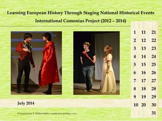 Learning European History Through Staging National Historical Events 
International Comenius Project (2012 – 2014) 
_______________________________________________________________________________________________________________________ 
July 2014 
1 
2 
3 
4 
5 
6 
7 
8 
9 
10 
21 
22 
23 
24 
25 
26 
27 
28 
29 
30 
31 
11 
12 
13 
14 
15 
16 
17 
18 
19 
20 
© Gymnázium P. Křížkovského s uměleckou profilací, s.r.o. 
