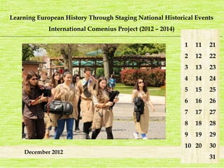 Learning European History Through Staging National Historical Events 
International Comenius Project (2012 – 2014) 
_______________________________________________________________________________________________________________________ 
December 2012 
1 
2 
3 
4 
5 
6 
7 
8 
9 
10 
21 
22 
23 
24 
25 
26 
27 
28 
29 
30 
31 
11 
12 
13 
14 
15 
16 
17 
18 
19 
20 
 