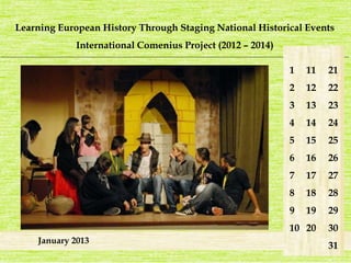 Learning European History Through Staging National Historical Events 
International Comenius Project (2012 – 2014) 
_______________________________________________________________________________________________________________________ 
January 2013 
1 
2 
3 
4 
5 
6 
7 
8 
9 
10 
21 
22 
23 
24 
25 
26 
27 
28 
29 
30 
31 
11 
12 
13 
14 
15 
16 
17 
18 
19 
20 
 