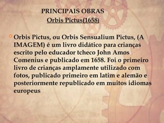 PRINCIPAIS OBRAS
Orbis Pictus(1658)
 Orbis Pictus, ou Orbis Sensualium Pictus, (A
IMAGEM) é um livro didático para crianças
escrito pelo educador tcheco John Amos
Comenius e publicado em 1658. Foi o primeiro
livro de crianças amplamente utilizado com
fotos, publicado primeiro em latim e alemão e
posteriormente republicado em muitos idiomas
europeus
 