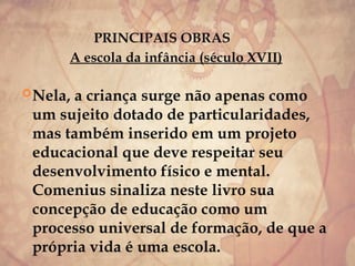 PRINCIPAIS OBRAS
A escola da infância (século XVII)
Nela, a criança surge não apenas como
um sujeito dotado de particularidades,
mas também inserido em um projeto
educacional que deve respeitar seu
desenvolvimento físico e mental.
Comenius sinaliza neste livro sua
concepção de educação como um
processo universal de formação, de que a
própria vida é uma escola.
 