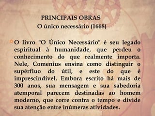 PRINCIPAIS OBRAS
O único necessário (1668)
 O livro "O Único Necessário" é seu legado
espiritual à humanidade, que perdeu o
conhecimento do que realmente importa.
Nele, Comenius ensina como distinguir o
supérfluo do útil, e este do que é
imprescindível. Embora escrito há mais de
300 anos, sua mensagem e sua sabedoria
atemporal parecem destinadas ao homem
moderno, que corre contra o tempo e divide
sua atenção entre inúmeras atividades.
 