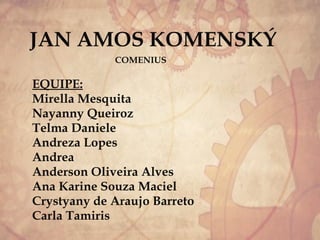 JAN AMOS KOMENSKÝ
COMENIUS
EQUIPE:
Mirella Mesquita
Nayanny Queiroz
Telma Daniele
Andreza Lopes
Andrea
Anderson Oliveira Alves
Ana Karine Souza Maciel
Crystyany de Araujo Barreto
Carla Tamiris
 
