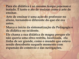  Para ele didática é ao mesmo tempo processo e
tratado. É tanto o ato de ensinar como a arte de
ensinar.
 Arte de ensinar é uma ação do professor no
aluno, tornando-o diferente do que ele era
antes.
 Marca o início da sistematização da Pedagogia e
da didática no ocidente.
 Ele chama a sua didática de magna porque ele
não queria uma obra restrita, localizada, ela
tinha de ser grande, como o mundo que estava
sendo descoberto naquele momento com
expansão do comércio e das navegações.
 