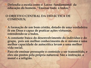  Defendia a escola como o Locus fundamental da
educação do homem. “Ensinar tudo à todos.”
O OBJETIVO CENTRAL DA DIDÁCTICA DE
COMENIUS;
 A formação de um bom cristão, dotado de uma verdadeira
fé em Deus e capaz de praticar ações virtuosas,
estendendo-se a todos.
 A constante busca do desenvolvimento do indivíduo e do
grupo, pois um melhor conhecimento de si mesmo e uma
melhor capacidade de autocrítica levam a uma melhor
vida social.
 Para ele ensinar pressupõe o conteúdo a ser transmitido, e
eles são postos pela própria natureza: São a instrução, a
moral e a religião.
 