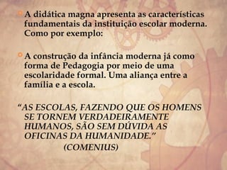  A didática magna apresenta as características
fundamentais da instituição escolar moderna.
Como por exemplo:
 A construção da infância moderna já como
forma de Pedagogia por meio de uma
escolaridade formal. Uma aliança entre a
família e a escola.
“AS ESCOLAS, FAZENDO QUE OS HOMENS
SE TORNEM VERDADEIRAMENTE
HUMANOS, SÃO SEM DÚVIDA AS
OFICINAS DA HUMANIDADE.”
(COMENIUS)
 