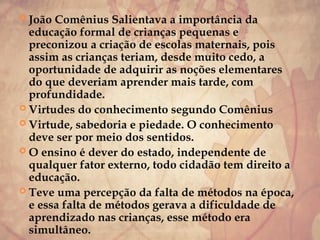  João Comênius Salientava a importância da
educação formal de crianças pequenas e
preconizou a criação de escolas maternais, pois
assim as crianças teriam, desde muito cedo, a
oportunidade de adquirir as noções elementares
do que deveriam aprender mais tarde, com
profundidade.
 Virtudes do conhecimento segundo Comênius
 Virtude, sabedoria e piedade. O conhecimento
deve ser por meio dos sentidos.
 O ensino é dever do estado, independente de
qualquer fator externo, todo cidadão tem direito a
educação.
 Teve uma percepção da falta de métodos na época,
e essa falta de métodos gerava a dificuldade de
aprendizado nas crianças, esse método era
simultâneo.
 