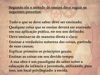 Segundo ele o método de ensino deve seguir os
seguintes preceitos:
 Tudo o que se deve saber deve ser ensinado;
 Qualquer coisa que se ensine deverá ser ensinada
em sua aplicação prática, no seu uso definido;
 Deve ensinar-se de maneira direta e clara;
 Ensinar a verdadeira natureza das coisas, partindo
de suas causas;
 Explicar primeiro os princípios gerais;
 Ensinar as coisas em seu devido tempo;
 A sua obra é um paradigma do saber sobre a
educação da infância e juventude, utilizando, para
isso, um local privilegiado: a escola.
 