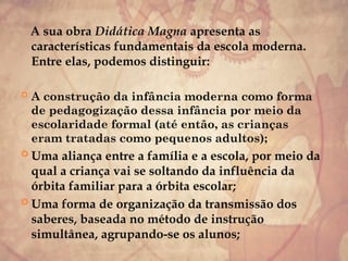 A sua obra Didática Magna apresenta as
características fundamentais da escola moderna.
Entre elas, podemos distinguir:
 A construção da infância moderna como forma
de pedagogização dessa infância por meio da
escolaridade formal (até então, as crianças
eram tratadas como pequenos adultos);
 Uma aliança entre a família e a escola, por meio da
qual a criança vai se soltando da influência da
órbita familiar para a órbita escolar;
 Uma forma de organização da transmissão dos
saberes, baseada no método de instrução
simultânea, agrupando-se os alunos;
 